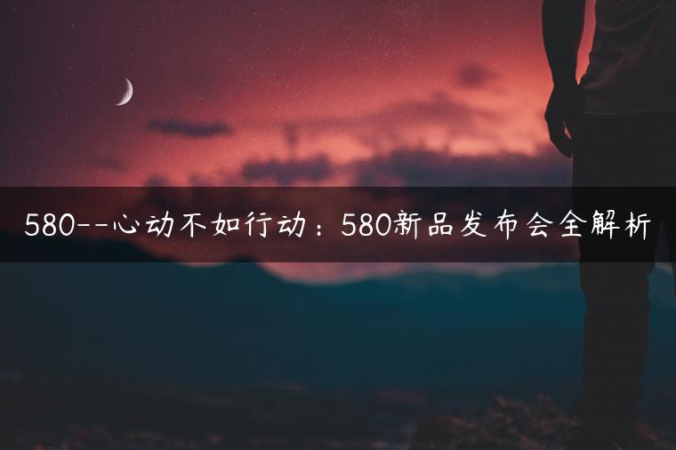 580–心动不如行动：580新品发布会全解析