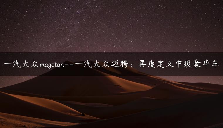 一汽大众magotan–一汽大众迈腾：再度定义中级豪华车