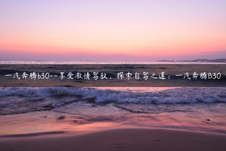 一汽奔腾b30–享受激情驾驭，探索自驾之道：一汽奔腾B30