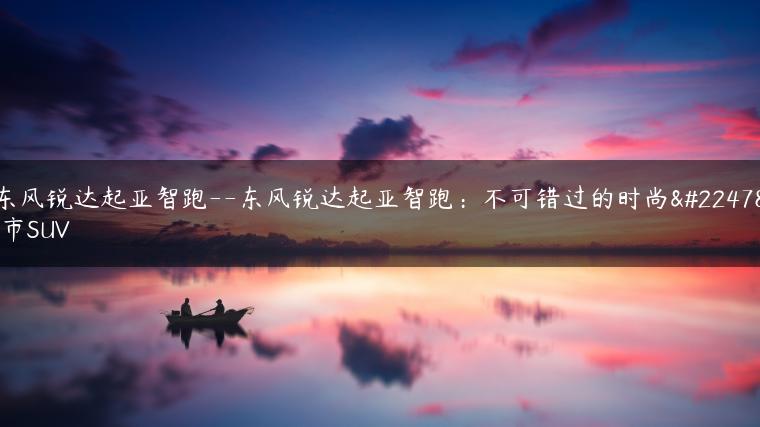 东风锐达起亚智跑–东风锐达起亚智跑：不可错过的时尚城市SUV
