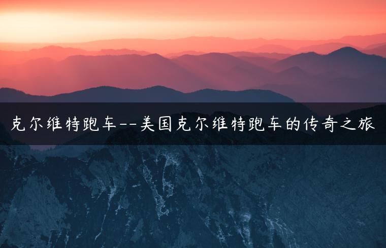 克尔维特跑车–美国克尔维特跑车的传奇之旅