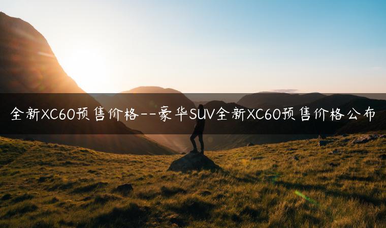 全新XC60预售价格–豪华SUV全新XC60预售价格公布