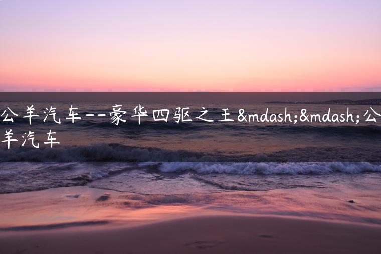 公羊汽车–豪华四驱之王——公羊汽车