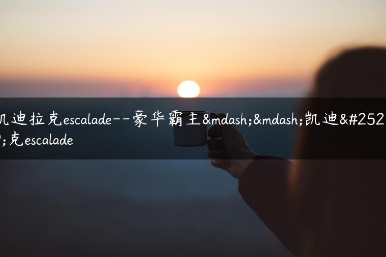 凯迪拉克escalade–豪华霸主——凯迪拉克escalade