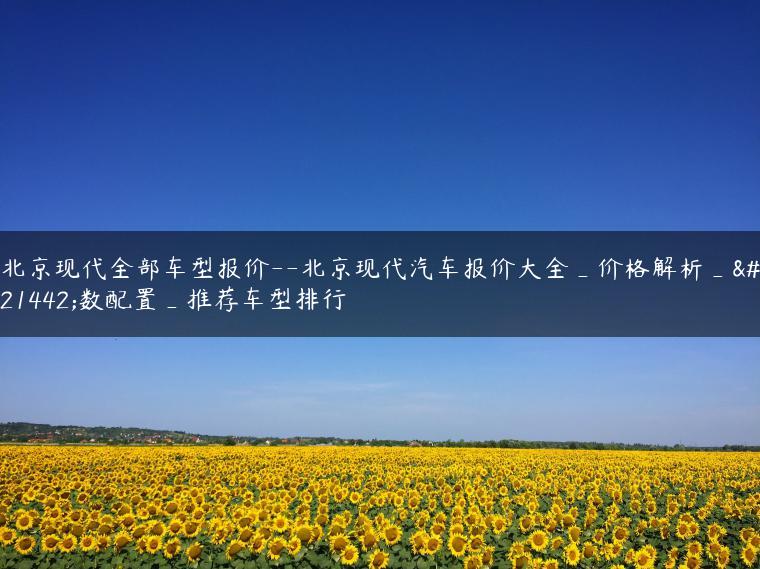 北京现代全部车型报价–北京现代汽车报价大全_价格解析_参数配置_推荐车型排行