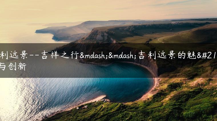 吉利远景–吉祥之行——吉利远景的魅力与创新