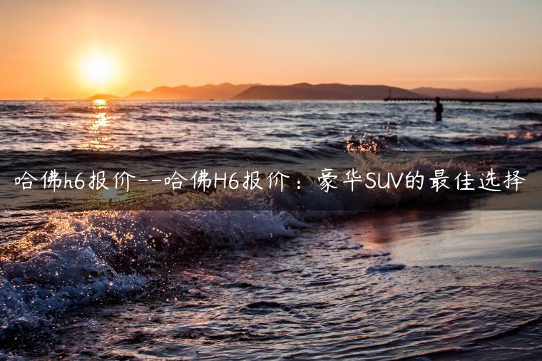 哈佛h6报价–哈佛H6报价：豪华SUV的最佳选择