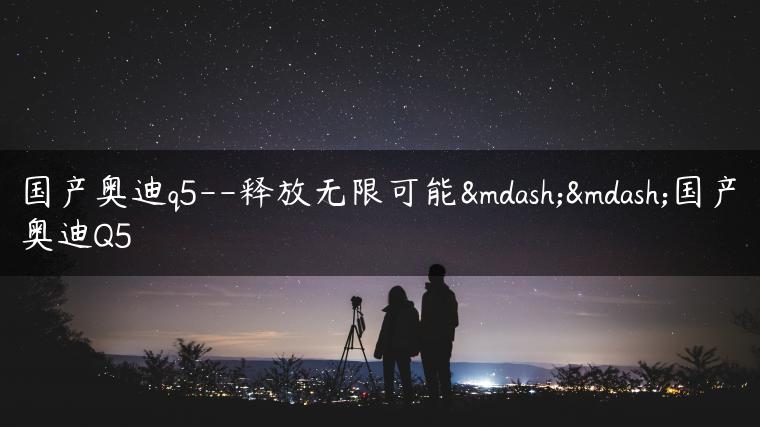 国产奥迪q5–释放无限可能——国产奥迪Q5