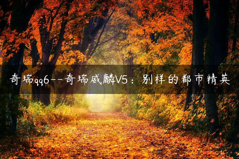 奇瑞qq6–奇瑞威麟V5：别样的都市精英