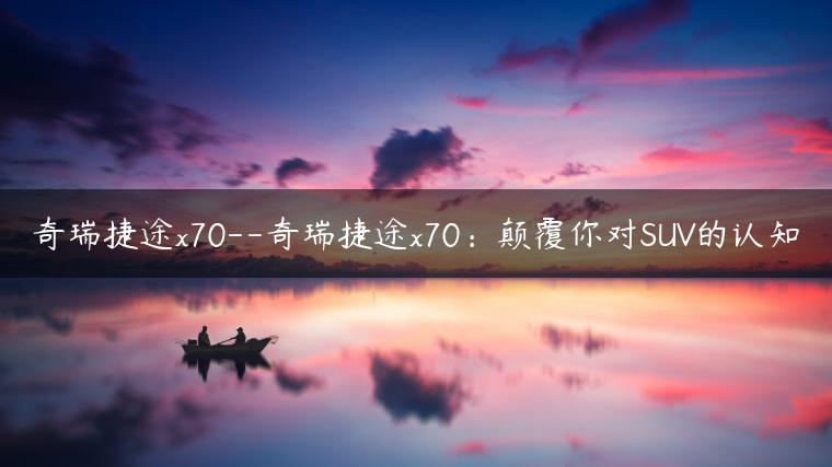 奇瑞捷途x70–奇瑞捷途x70：颠覆你对SUV的认知