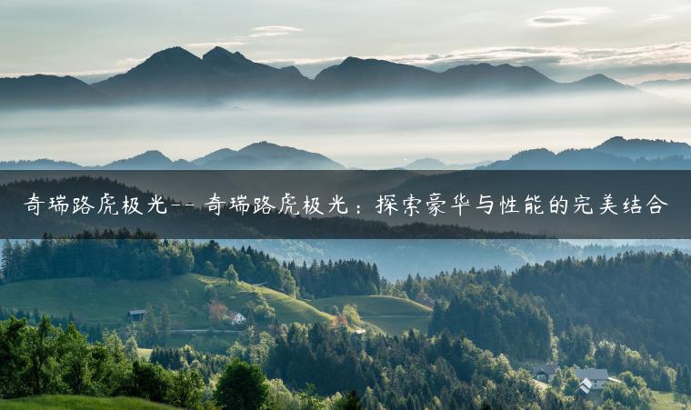 奇瑞路虎极光– 奇瑞路虎极光：探索豪华与性能的完美结合