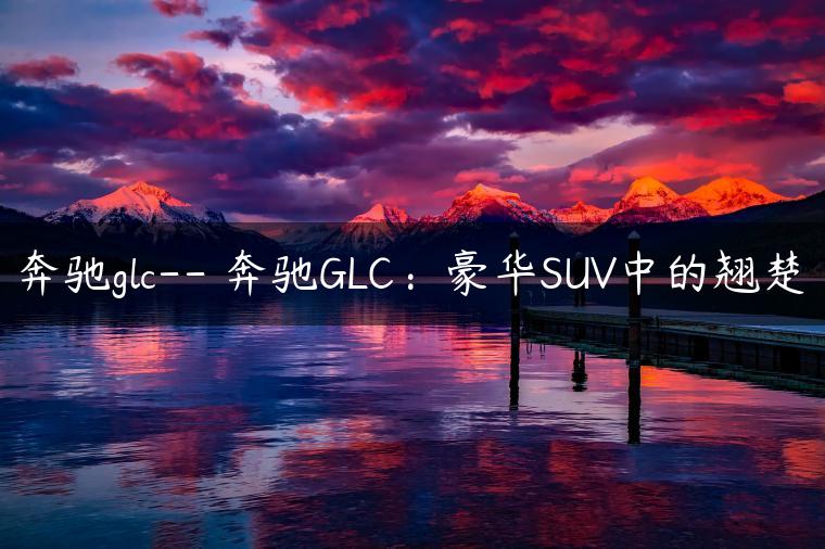 奔驰glc– 奔驰GLC：豪华SUV中的翘楚-金牌车友