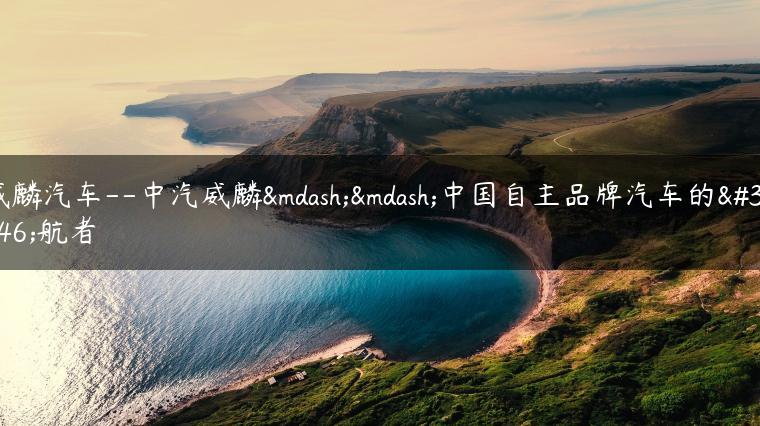 威麟汽车–中汽威麟——中国自主品牌汽车的领航者