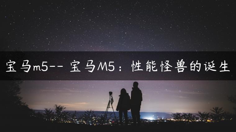 宝马m5– 宝马M5：性能怪兽的诞生