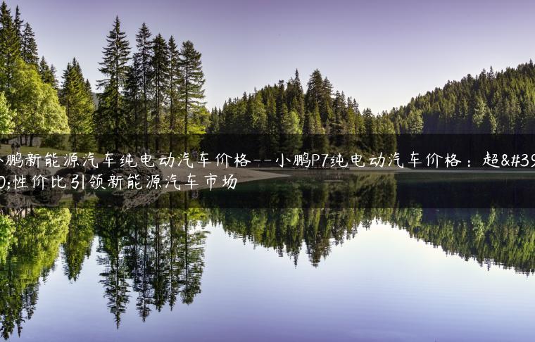 小鹏新能源汽车纯电动汽车价格–小鹏P7纯电动汽车价格：超高性价比引领新能源汽车市场
