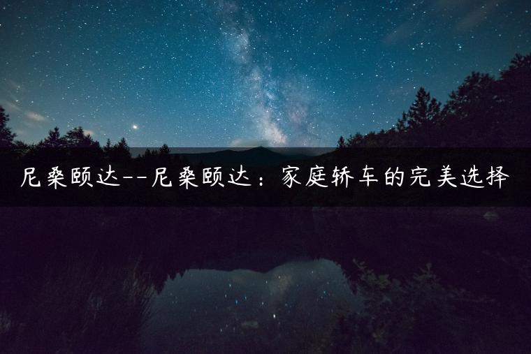 尼桑颐达–尼桑颐达：家庭轿车的完美选择