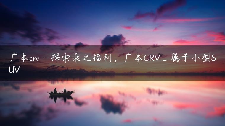 广本crv–探索乘之福利，广本CRV_属于小型SUV