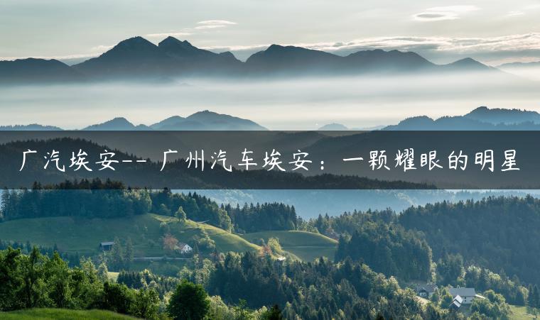 广汽埃安– 广州汽车埃安：一颗耀眼的明星