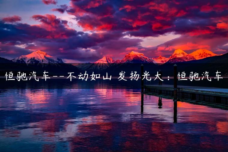 恒驰汽车–不动如山 发扬光大：恒驰汽车