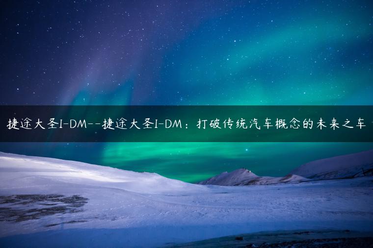 捷途大圣I-DM–捷途大圣I-DM：打破传统汽车概念的未来之车