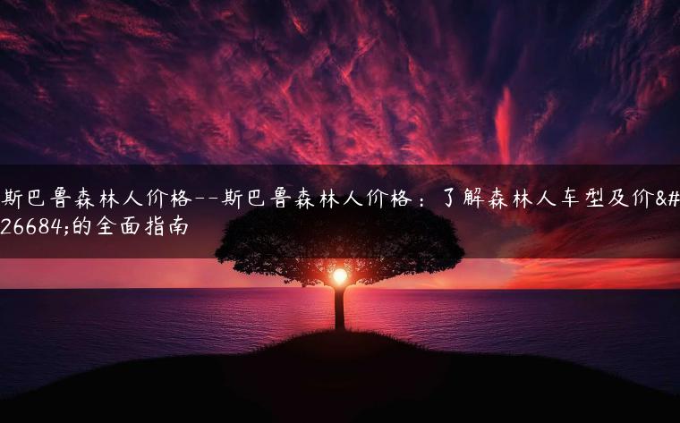 斯巴鲁森林人价格–斯巴鲁森林人价格：了解森林人车型及价格的全面指南