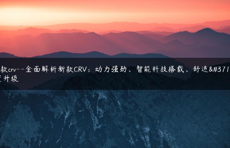 新款crv–全面解析新款CRV：动力强劲、智能科技搭载、舒适配置升级