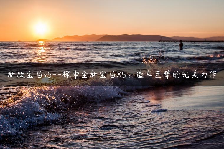 新款宝马x5–探索全新宝马X5：造车巨擘的完美力作