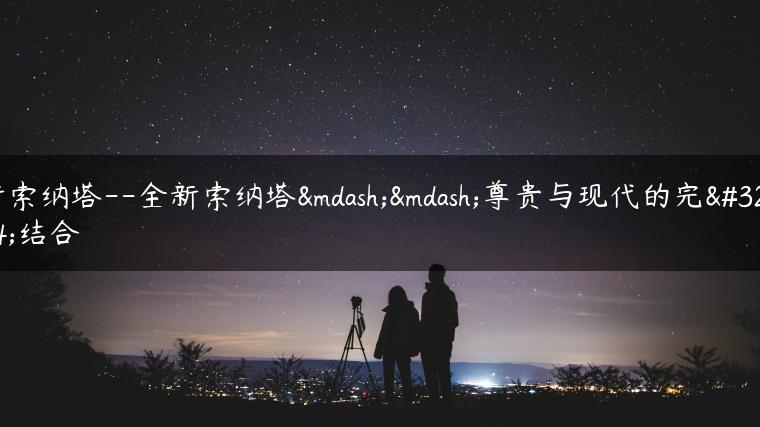 新索纳塔–全新索纳塔——尊贵与现代的完美结合