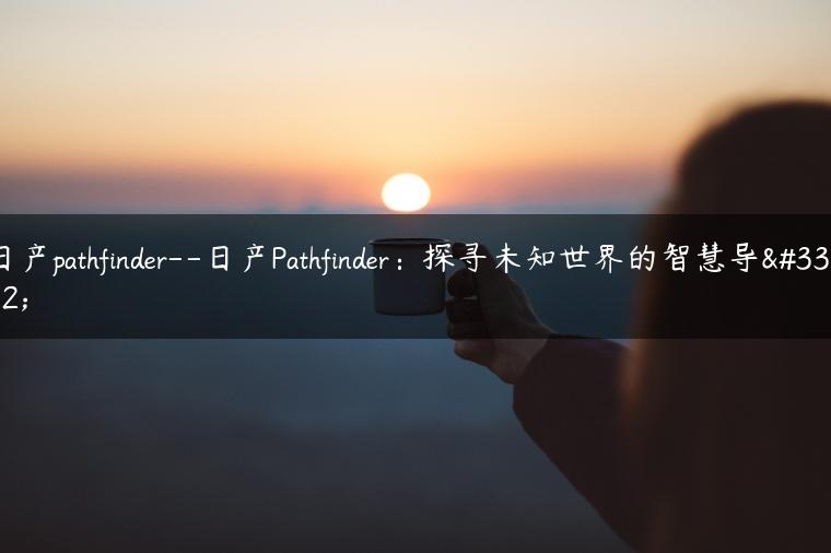 日产pathfinder–日产Pathfinder：探寻未知世界的智慧导航