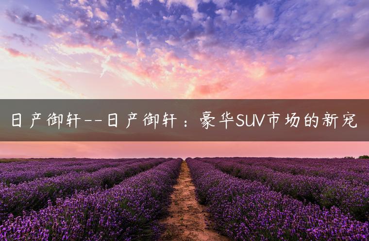 日产御轩–日产御轩：豪华SUV市场的新宠
