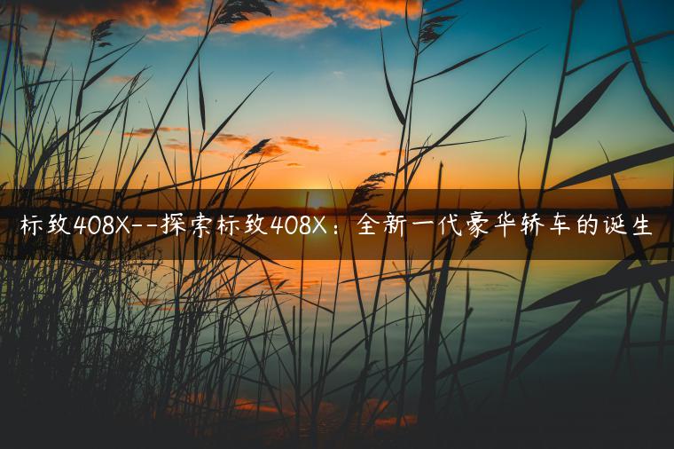 标致408X–探索标致408X：全新一代豪华轿车的诞生