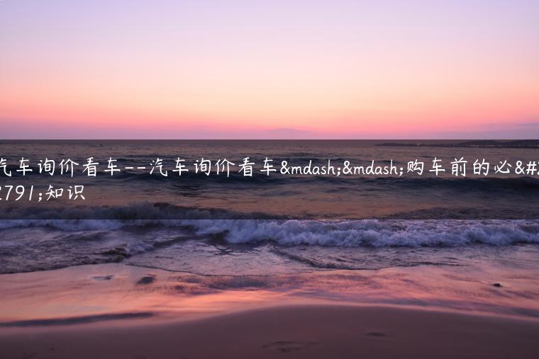 汽车询价看车–汽车询价看车——购车前的必备知识