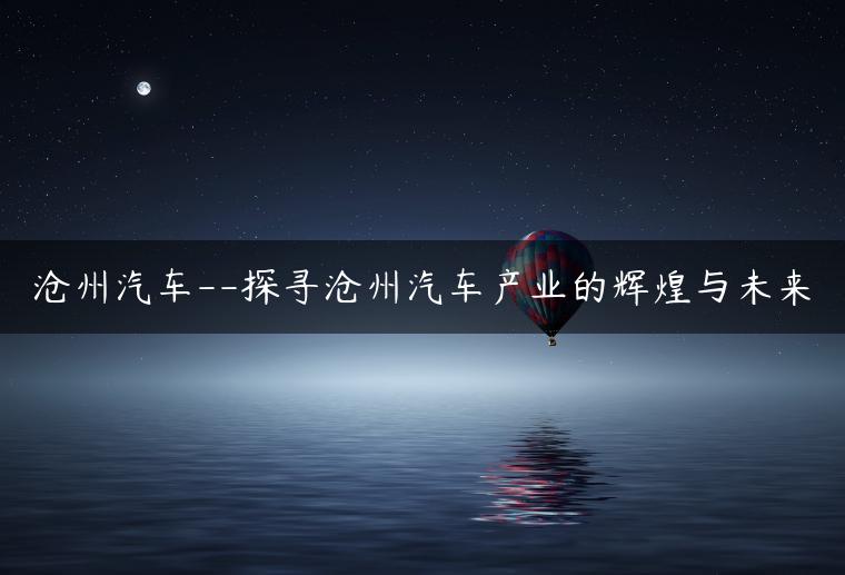 沧州汽车–探寻沧州汽车产业的辉煌与未来