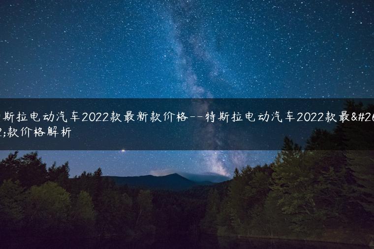 特斯拉电动汽车2022款最新款价格–特斯拉电动汽车2022款最新款价格解析