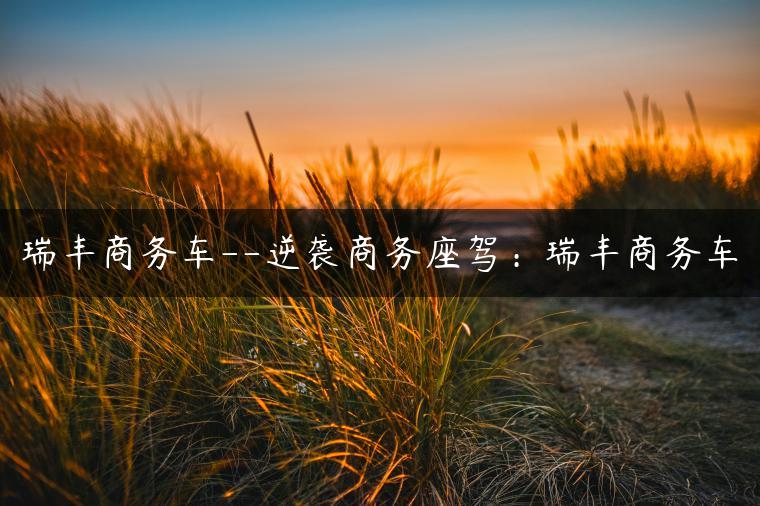 瑞丰商务车–逆袭商务座驾：瑞丰商务车