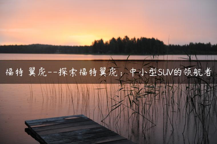 福特 翼虎–探索福特翼虎：中小型SUV的领航者