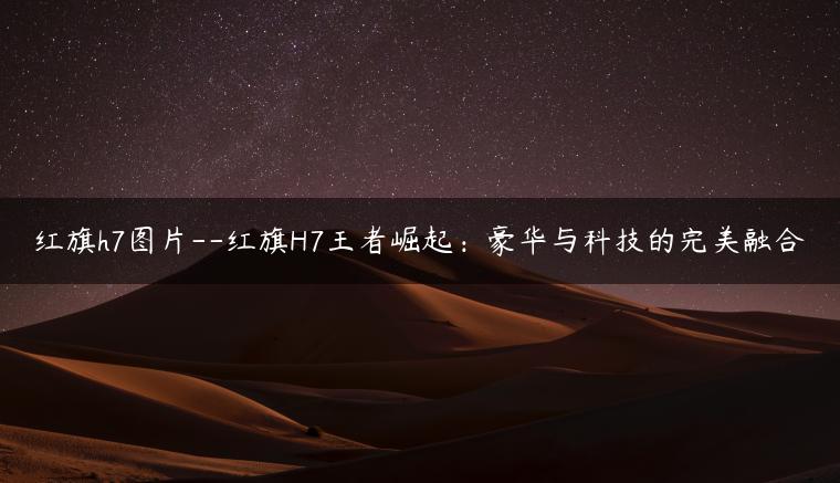 红旗h7图片–红旗H7王者崛起：豪华与科技的完美融合