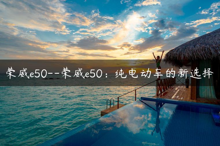 荣威e50–荣威e50：纯电动车的新选择