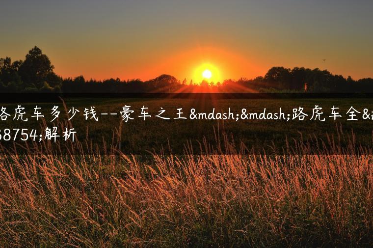路虎车多少钱–豪车之王——路虎车全面解析