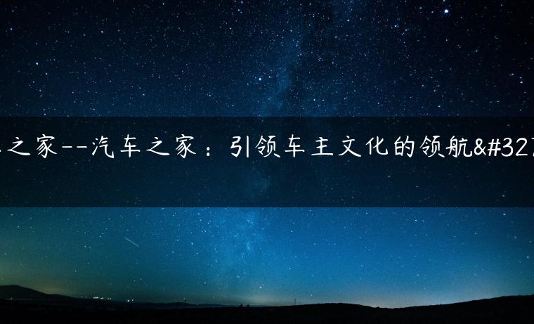 车之家–汽车之家：引领车主文化的领航者