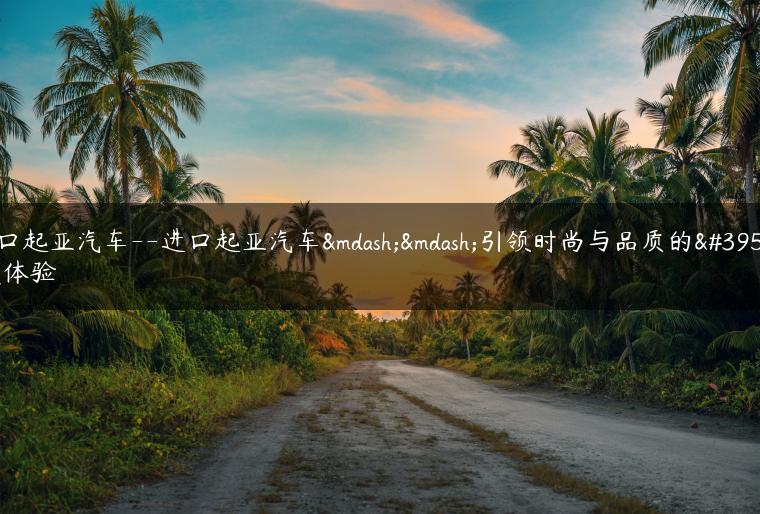 进口起亚汽车–进口起亚汽车——引领时尚与品质的驾驶体验