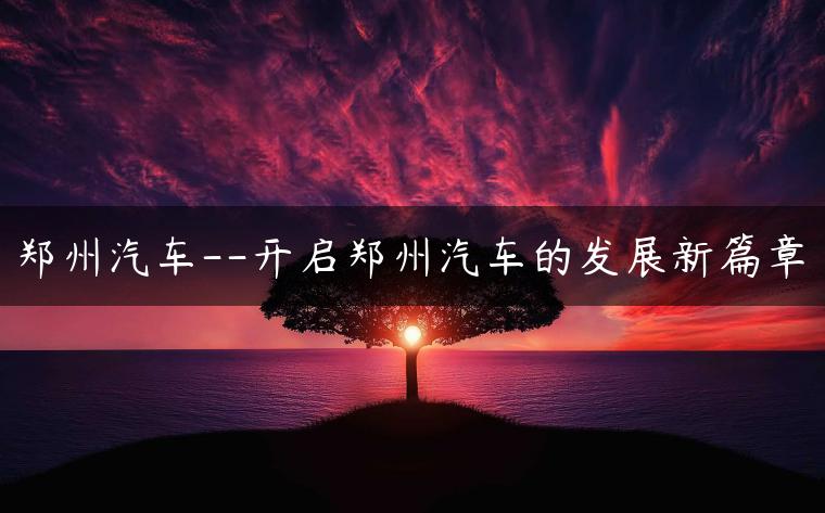 郑州汽车–开启郑州汽车的发展新篇章