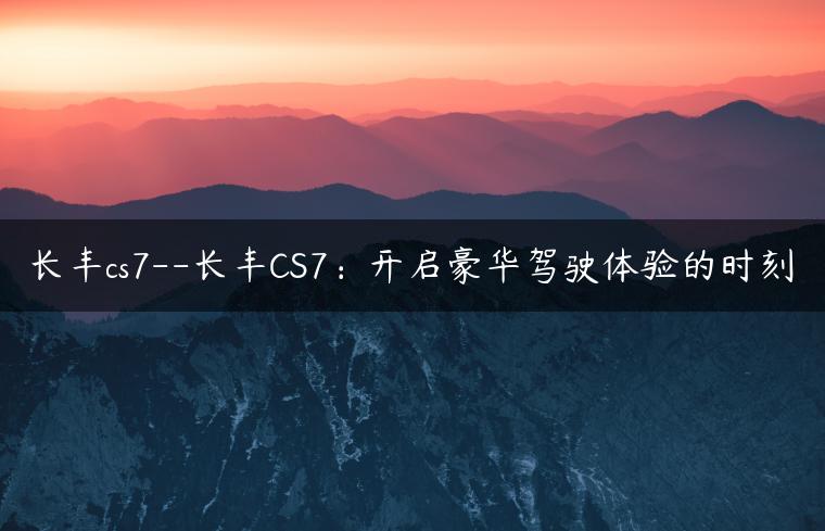 长丰cs7–长丰CS7：开启豪华驾驶体验的时刻