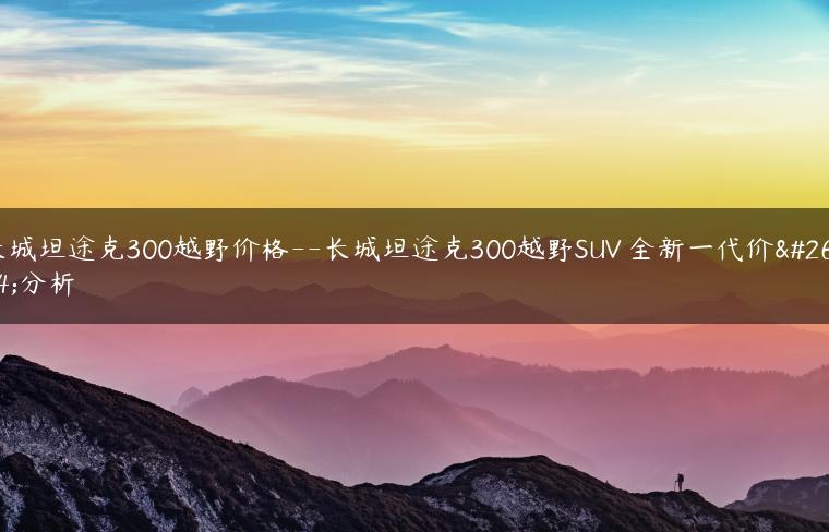长城坦途克300越野价格–长城坦途克300越野SUV 全新一代价格分析