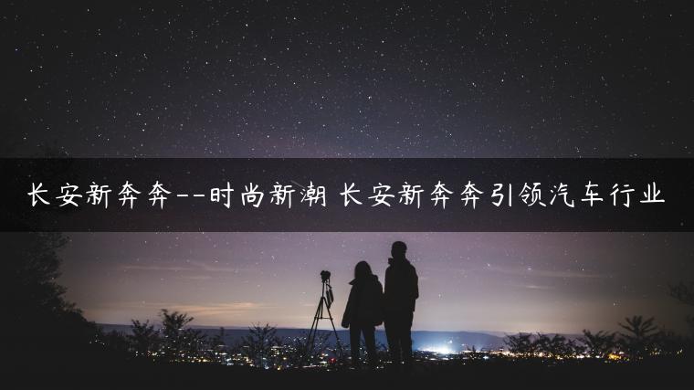 长安新奔奔–时尚新潮 长安新奔奔引领汽车行业