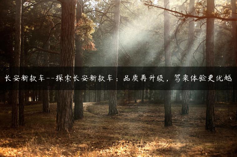 长安新款车–探索长安新款车：品质再升级，驾乘体验更优越