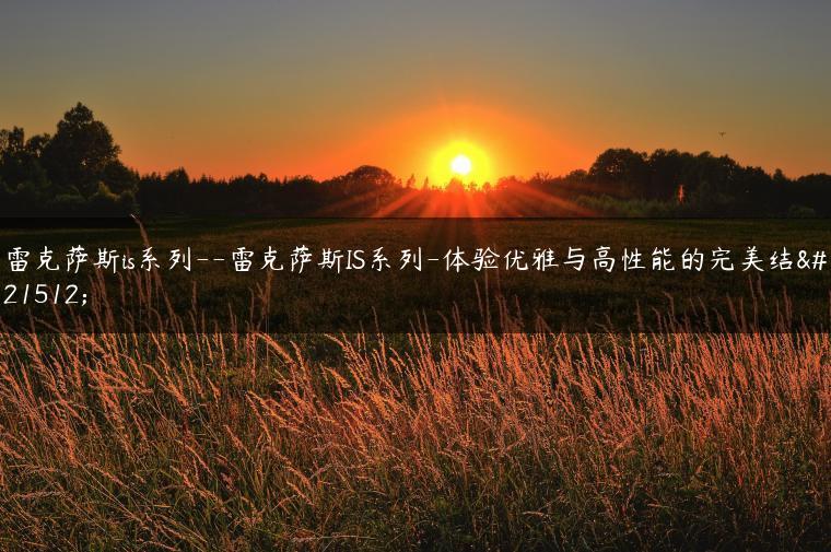 雷克萨斯is系列–雷克萨斯IS系列-体验优雅与高性能的完美结合