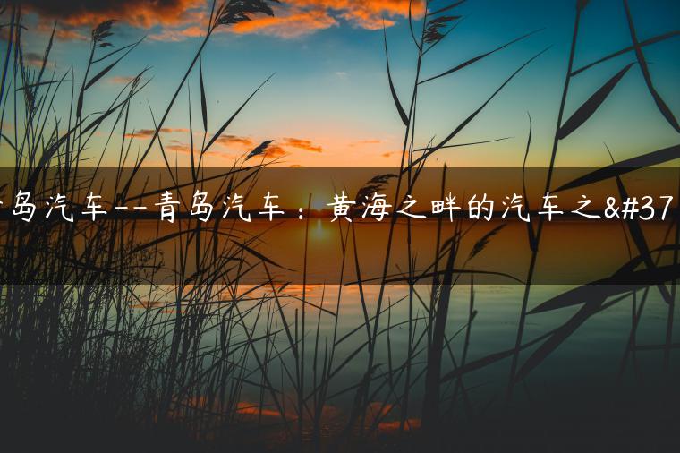 青岛汽车–青岛汽车：黄海之畔的汽车之都