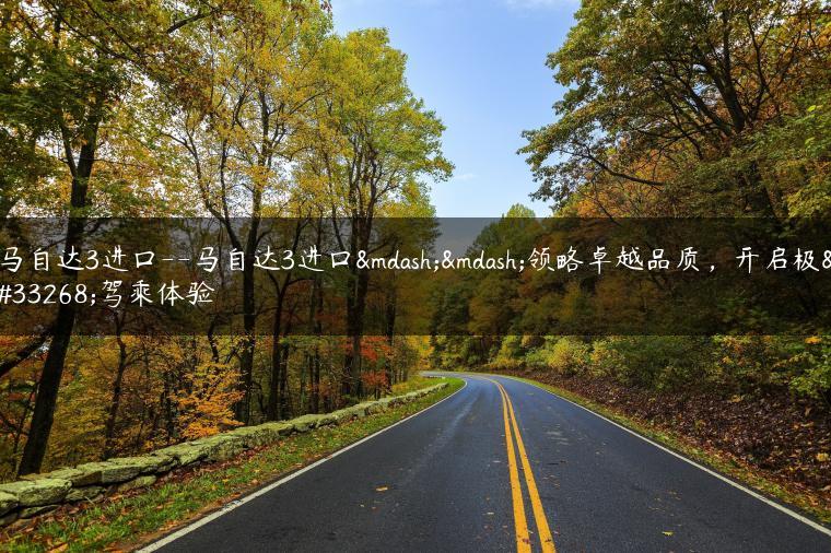马自达3进口–马自达3进口——领略卓越品质，开启极致驾乘体验