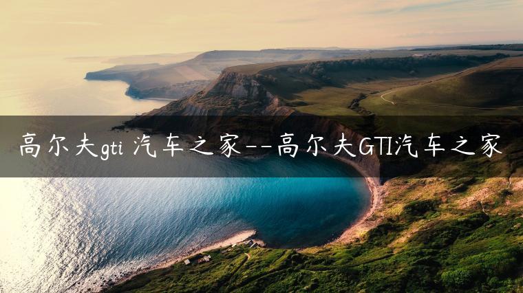 高尔夫gti 汽车之家–高尔夫GTI汽车之家
